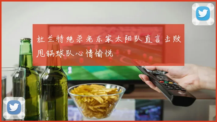 杜兰特绝杀老东家太阳队直言击败甩锅球队心情愉悦