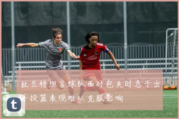 杜兰特坦言球队面对包夹时急于出手投篮表现难以克服影响