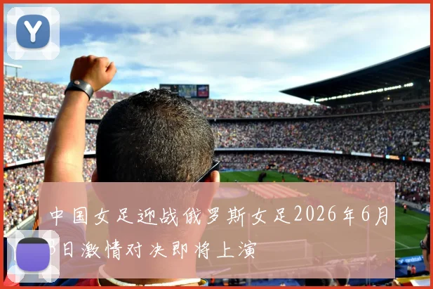 中国女足迎战俄罗斯女足2026年6月3日激情对决即将上演