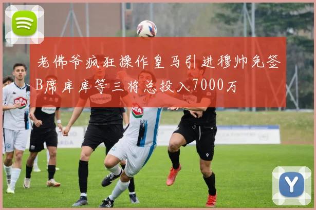 老佛爷疯狂操作皇马引进穆帅免签B席库库等三将总投入7000万