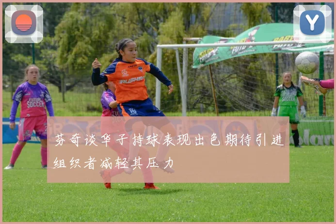 芬奇谈华子持球表现出色期待引进组织者减轻其压力