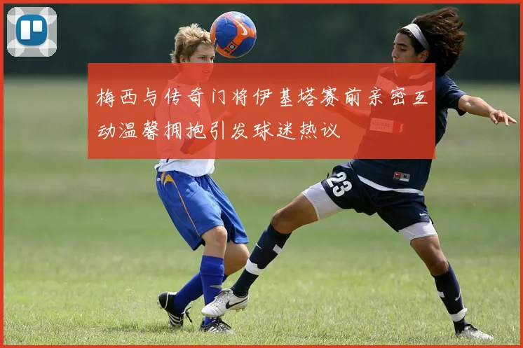 梅西与传奇门将伊基塔赛前亲密互动温馨拥抱引发球迷热议