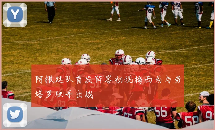 阿根廷队首发阵容初现梅西或与劳塔罗联手出战