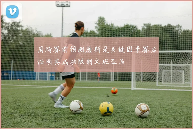 周琦赛前预测唐斯是关键因素赛后证明其成功限制文班亚马