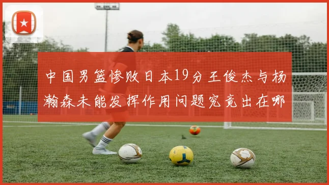 中国男篮惨败日本19分王俊杰与杨瀚森未能发挥作用问题究竟出在哪儿