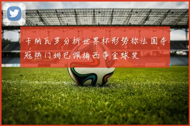 卡纳瓦罗分析世界杯形势称法国夺冠热门姆巴佩梅西争金球奖