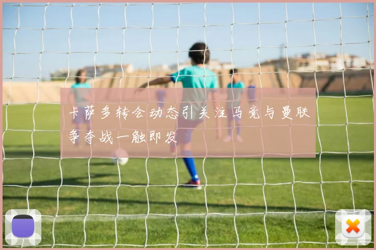 卡萨多转会动态引关注马竞与曼联争夺战一触即发