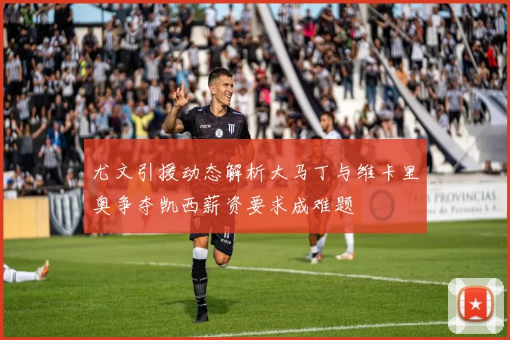 尤文引援动态解析大马丁与维卡里奥争夺凯西薪资要求成难题