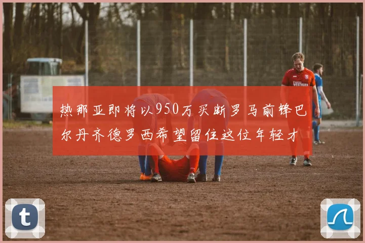 热那亚即将以950万买断罗马前锋巴尔丹齐德罗西希望留住这位年轻才俊