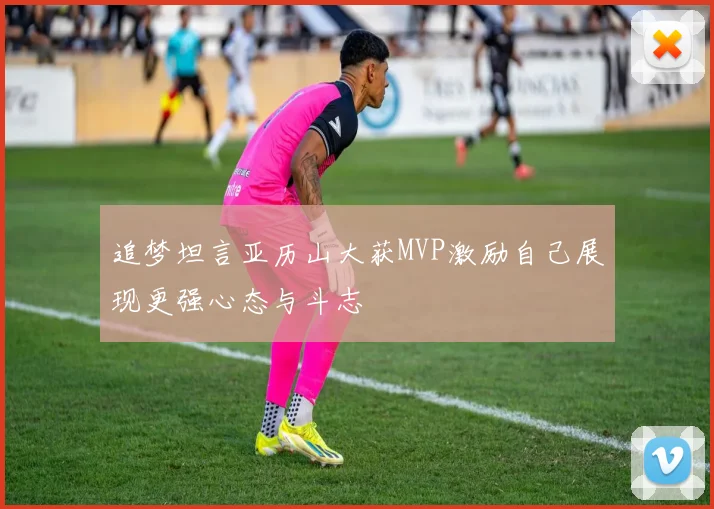 追梦坦言亚历山大获MVP激励自己展现更强心态与斗志