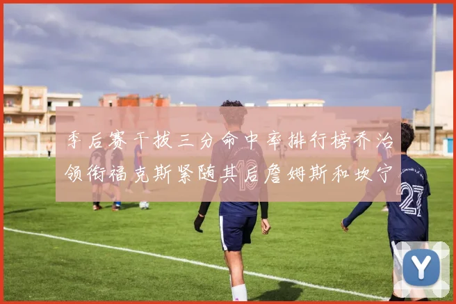 季后赛干拔三分命中率排行榜乔治领衔福克斯紧随其后詹姆斯和坎宁安表现不俗