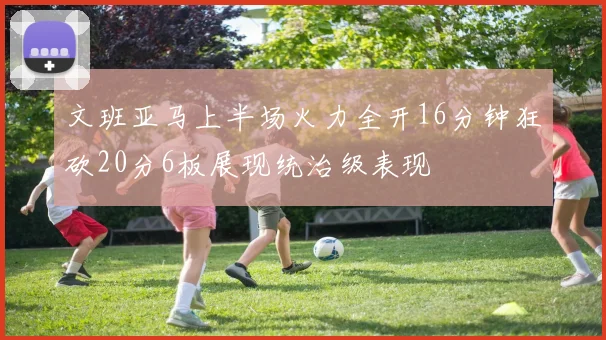 文班亚马上半场火力全开16分钟狂砍20分6板展现统治级表现