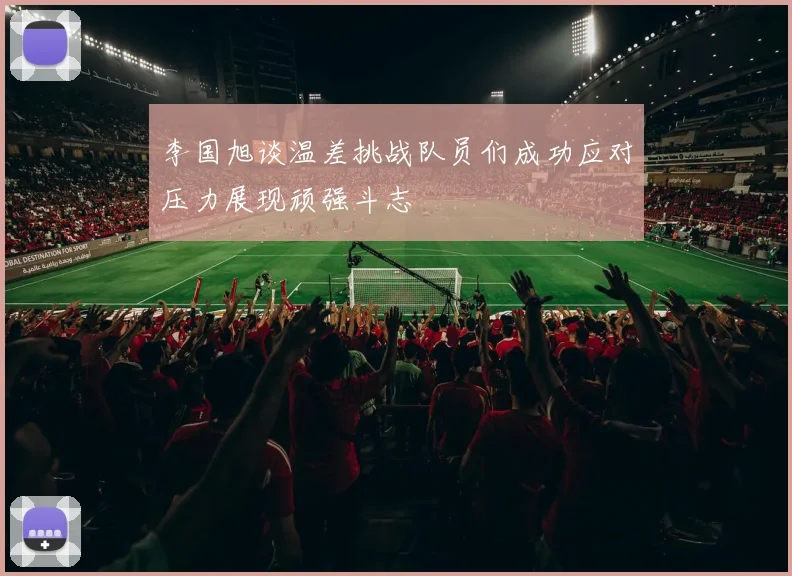 李国旭谈温差挑战队员们成功应对压力展现顽强斗志