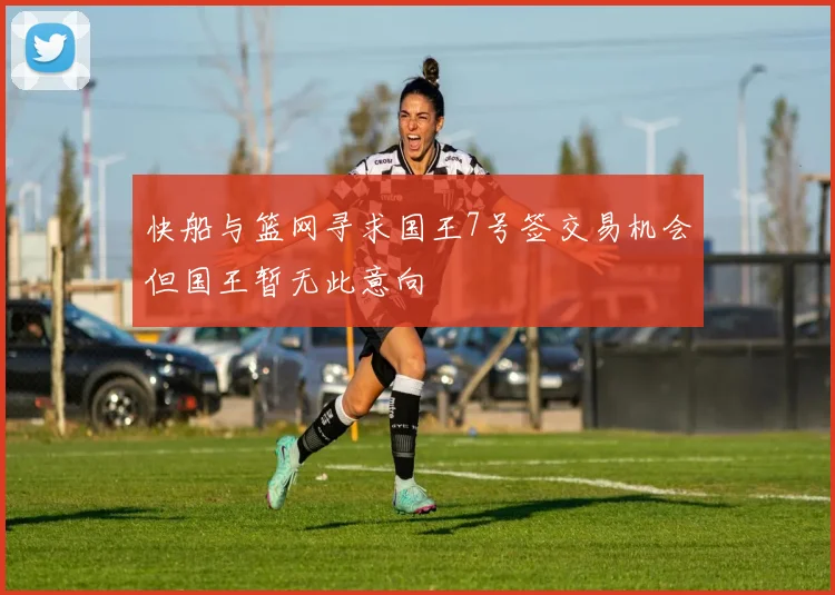 快船与篮网寻求国王7号签交易机会但国王暂无此意向