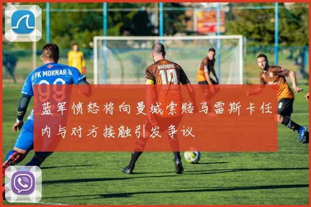 蓝军愤怒将向曼城索赔马雷斯卡任内与对方接触引发争议