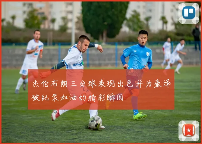 杰伦布朗三分球表现出色并为豪泽破纪录加油的精彩瞬间