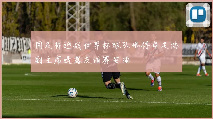 国足将迎战世界杯球队佛得角足协副主席透露友谊赛安排