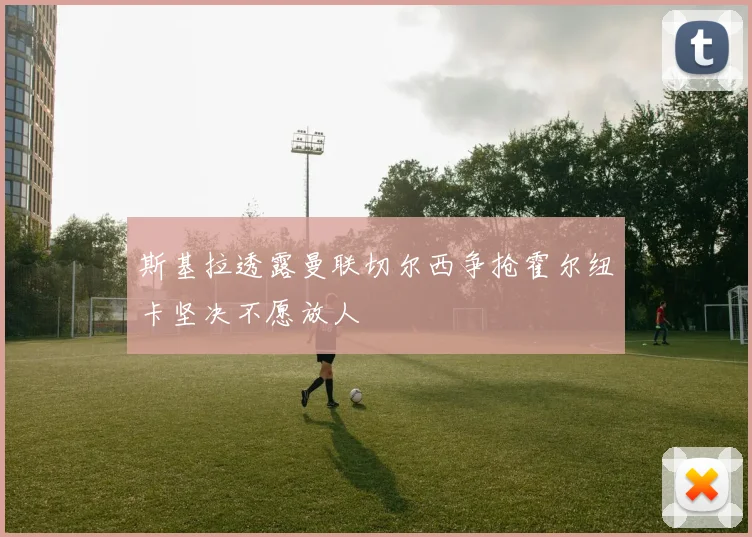 斯基拉透露曼联切尔西争抢霍尔纽卡坚决不愿放人