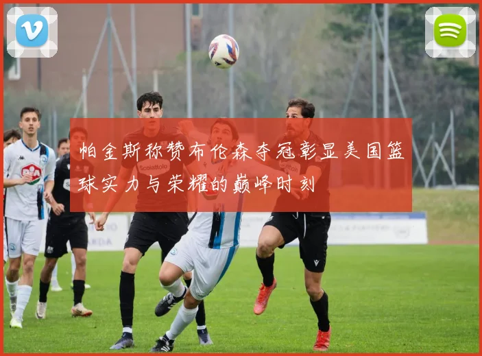 帕金斯称赞布伦森夺冠彰显美国篮球实力与荣耀的巅峰时刻