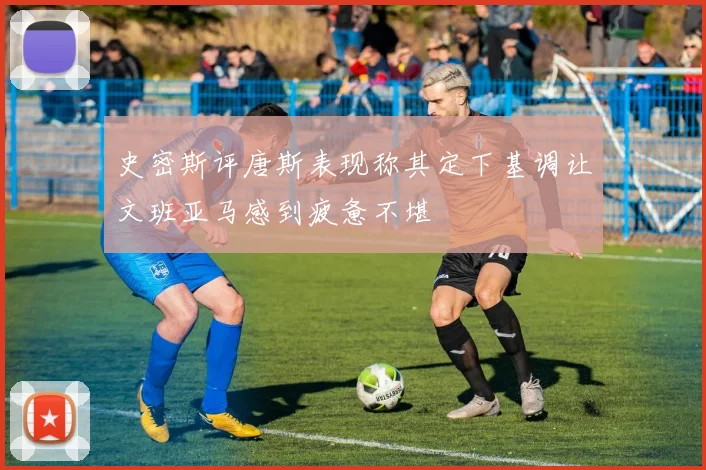 史密斯评唐斯表现称其定下基调让文班亚马感到疲惫不堪