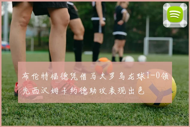 布伦特福德凭借马夫罗乌龙球1-0领先西汉姆卡约德助攻表现出色