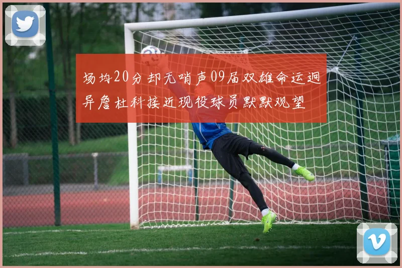 场均20分却无哨声09届双雄命运迥异詹杜科接近现役球员默默观望