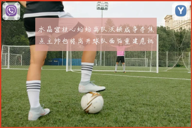 水晶宫核心纷纷离队沃顿成争夺焦点主帅也将离开球队面临重建危机