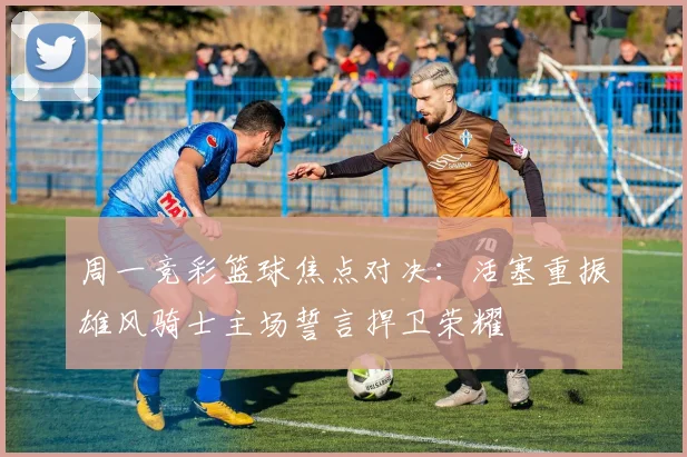 周一竞彩篮球焦点对决：活塞重振雄风骑士主场誓言捍卫荣耀